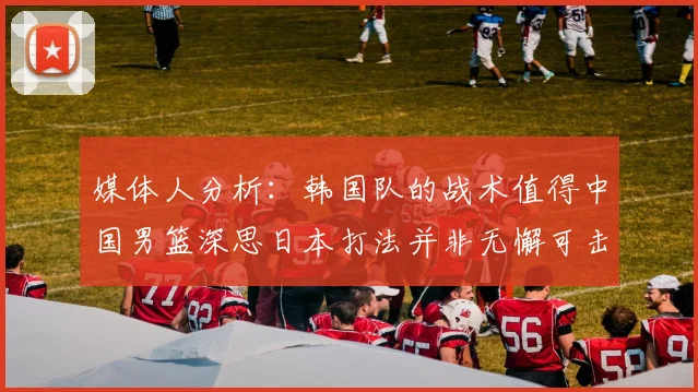 媒体人分析：韩国队的战术值得中国男篮深思日本打法并非无懈可击