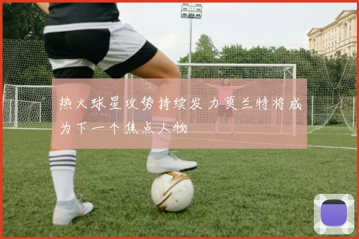热火球星攻势持续发力莫兰特将成为下一个焦点人物