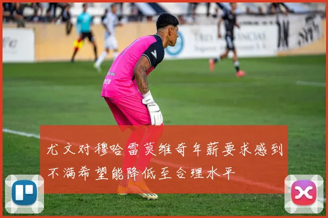 尤文对穆哈雷莫维奇年薪要求感到不满希望能降低至合理水平
