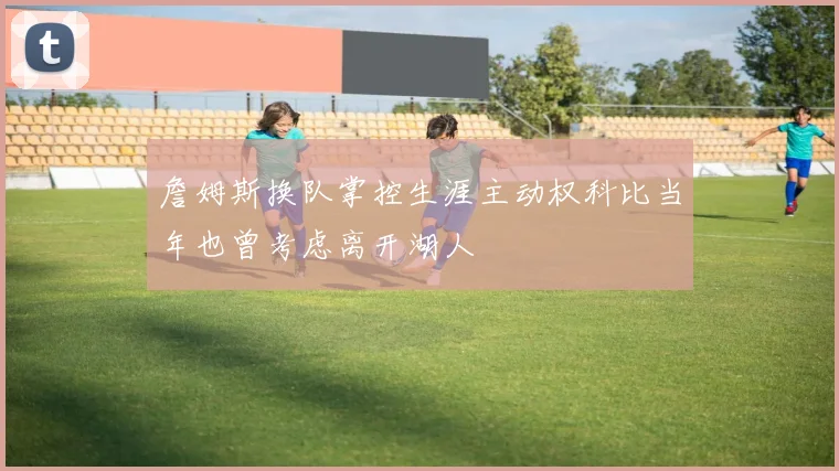 詹姆斯换队掌控生涯主动权科比当年也曾考虑离开湖人