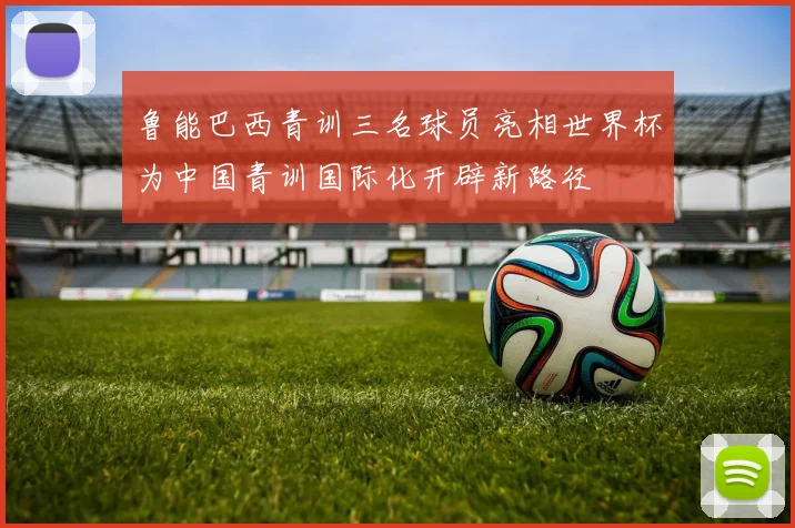 鲁能巴西青训三名球员亮相世界杯为中国青训国际化开辟新路径