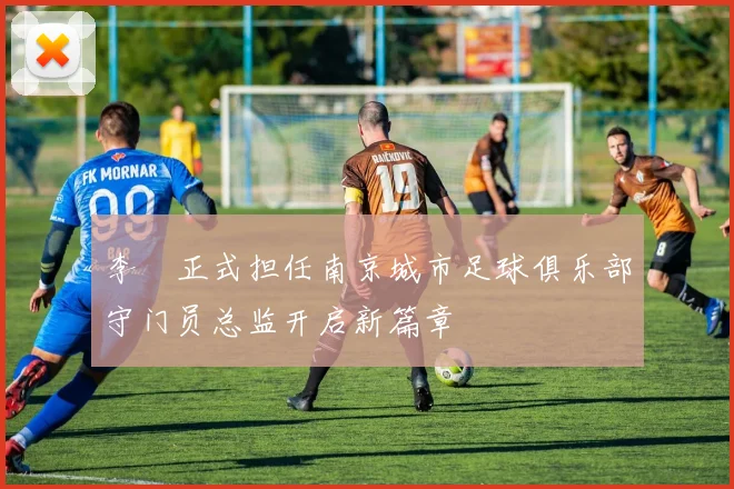 李勣正式担任南京城市足球俱乐部守门员总监开启新篇章