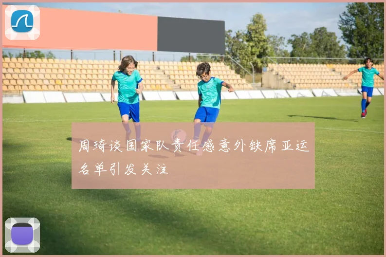 周琦谈国家队责任感意外缺席亚运名单引发关注