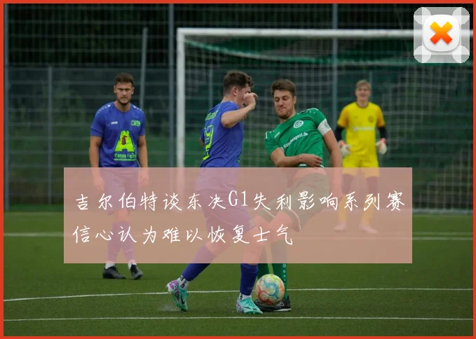吉尔伯特谈东决G1失利影响系列赛信心认为难以恢复士气
