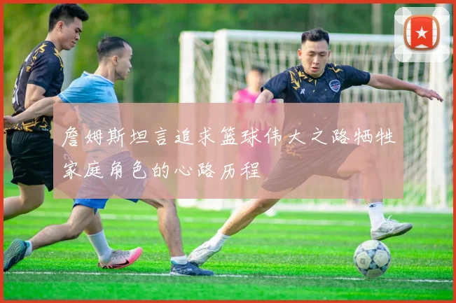 詹姆斯坦言追求篮球伟大之路牺牲家庭角色的心路历程