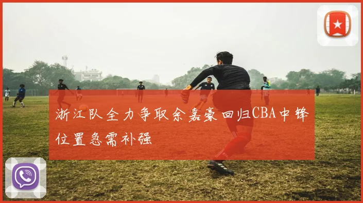 浙江队全力争取余嘉豪回归CBA中锋位置急需补强