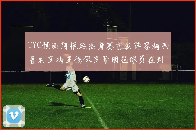 TYC预测阿根廷热身赛首发阵容梅西鲁利罗梅罗德保罗等明星球员在列