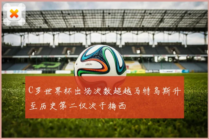 C罗世界杯出场次数超越马特乌斯升至历史第二仅次于梅西