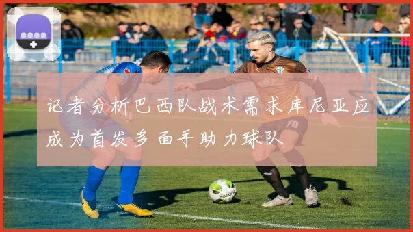 记者分析巴西队战术需求库尼亚应成为首发多面手助力球队