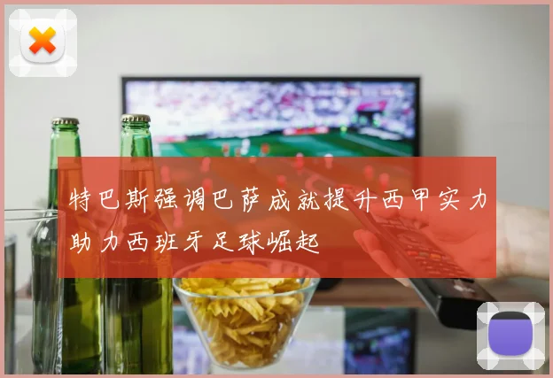 特巴斯强调巴萨成就提升西甲实力助力西班牙足球崛起