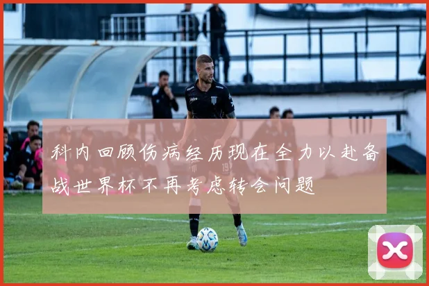 科内回顾伤病经历现在全力以赴备战世界杯不再考虑转会问题